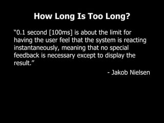 How Long Is Too Long?
“0.1 second [100ms] is about the limit for
having the user feel that the system is reacting
instantaneously, meaning that no special
feedback is necessary except to display the
result.”
                                  - Jakob Nielsen
 
