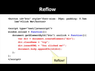 Reflow
<button id="btn" style="font-size: 30px; padding: 0.5em
    1em">Click Me</button>

<script type="text/javascript">
window.onload = function(){
   document.getElementById("btn").onclick = function(){
       var div = document.createElement(“div”);
       div.className = “tip”;
       div.innerHTML = “You clicked me!”;
       document.body.appendChild(div);
   };
};
</script>
                                Reflow!
 