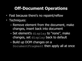 Off-Document Operations
• Fast because there's no repaint/reflow
• Techniques:
   – Remove element from the document, make
     changes, insert back into document
   – Set element's display to “none”, make
     changes, set display back to default
   – Build up DOM changes on a
     DocumentFragment then apply all at once
 
