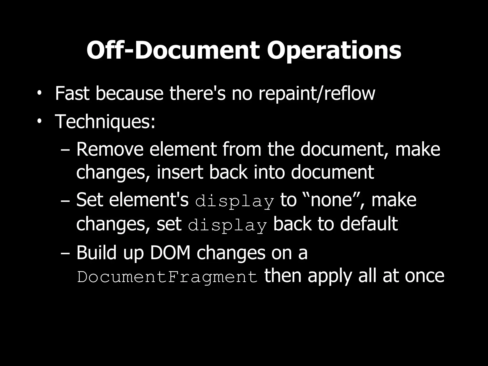 Off-Document Operations • Fast because there's no repaint/reflow • Techniques: – Remove element from the document, make changes, insert back into document – Set element's display to “none”, make changes, set display back to default – Build up DOM changes on a DocumentFragment then apply all at once 