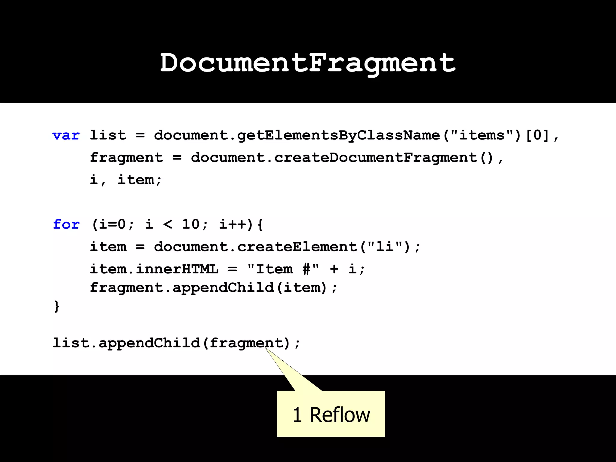 DocumentFragment var list = document.getElementsByClassName("items")[0], fragment = document.createDocumentFragment(), i, item; for (i=0; i < 10; i++){ item = document.createElement("li"); item.innerHTML = "Item #" + i; fragment.appendChild(item); } list.appendChild(fragment); 1 Reflow 