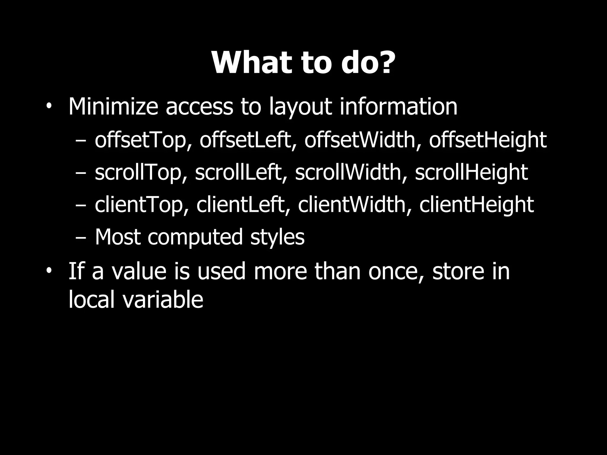 What to do? • Minimize access to layout information – offsetTop, offsetLeft, offsetWidth, offsetHeight – scrollTop, scrollLeft, scrollWidth, scrollHeight – clientTop, clientLeft, clientWidth, clientHeight – Most computed styles • If a value is used more than once, store in local variable 
