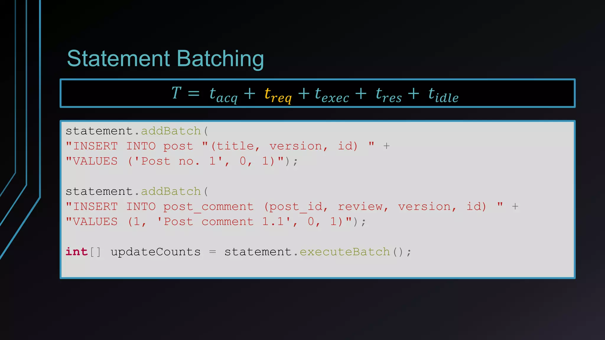 Statement Batching
statement.addBatch(
"INSERT INTO post "(title, version, id) " +
"VALUES ('Post no. 1', 0, 1)");
statement.addBatch(
"INSERT INTO post_comment (post_id, review, version, id) " +
"VALUES (1, 'Post comment 1.1', 0, 1)");
int[] updateCounts = statement.executeBatch();
𝑇 = 𝑡 𝑎𝑐𝑞 + 𝑡 𝑟𝑒𝑞 + 𝑡 𝑒𝑥𝑒𝑐 + 𝑡 𝑟𝑒𝑠 + 𝑡𝑖𝑑𝑙𝑒
 