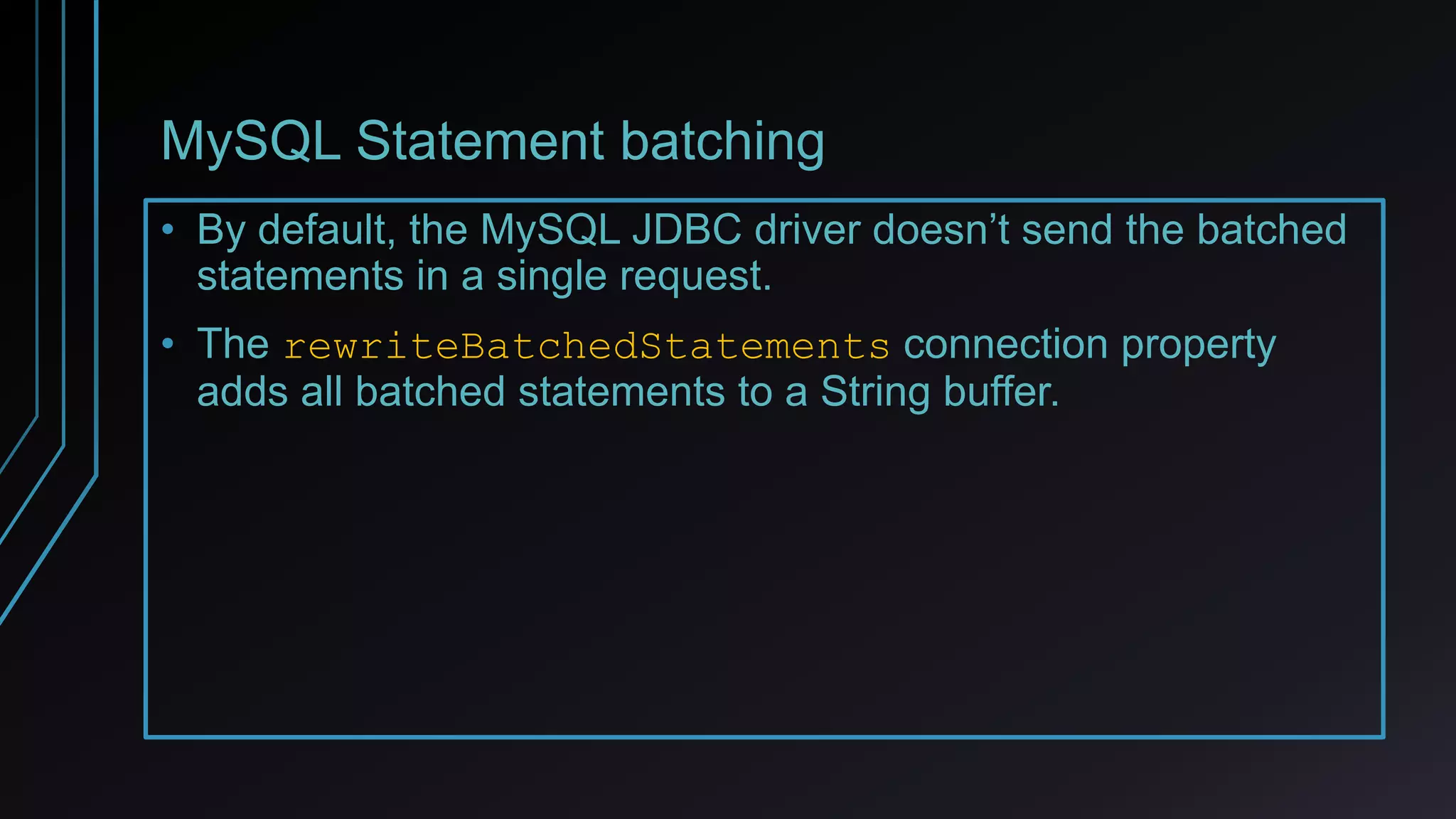 MySQL Statement batching
• By default, the MySQL JDBC driver doesn’t send the batched
statements in a single request.
• The rewriteBatchedStatements connection property
adds all batched statements to a String buffer.
 