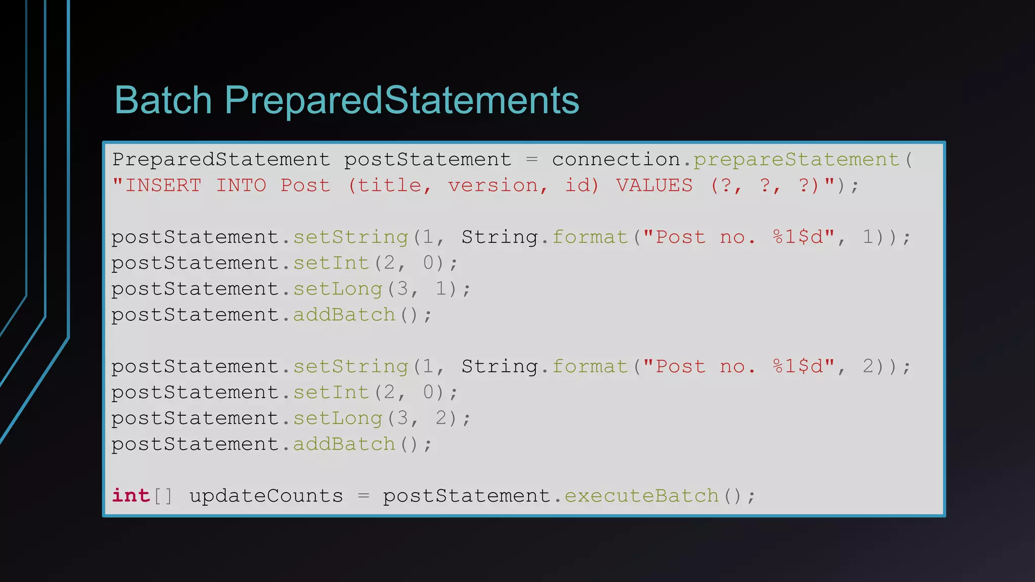 Batch PreparedStatements
PreparedStatement postStatement = connection.prepareStatement(
"INSERT INTO Post (title, version, id) VALUES (?, ?, ?)");
postStatement.setString(1, String.format("Post no. %1$d", 1));
postStatement.setInt(2, 0);
postStatement.setLong(3, 1);
postStatement.addBatch();
postStatement.setString(1, String.format("Post no. %1$d", 2));
postStatement.setInt(2, 0);
postStatement.setLong(3, 2);
postStatement.addBatch();
int[] updateCounts = postStatement.executeBatch();
 