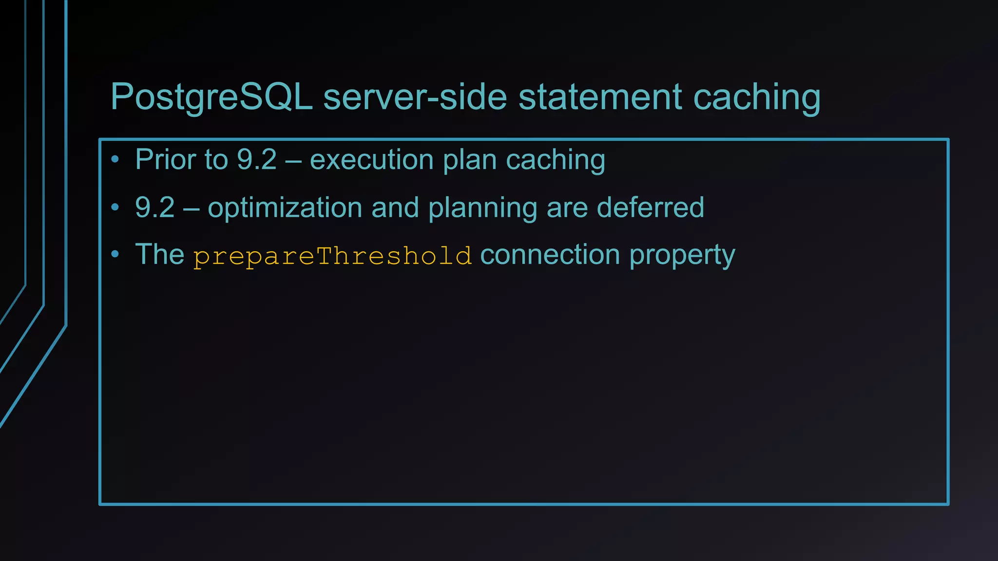 PostgreSQL server-side statement caching
• Prior to 9.2 – execution plan caching
• 9.2 – optimization and planning are deferred
• The prepareThreshold connection property
 