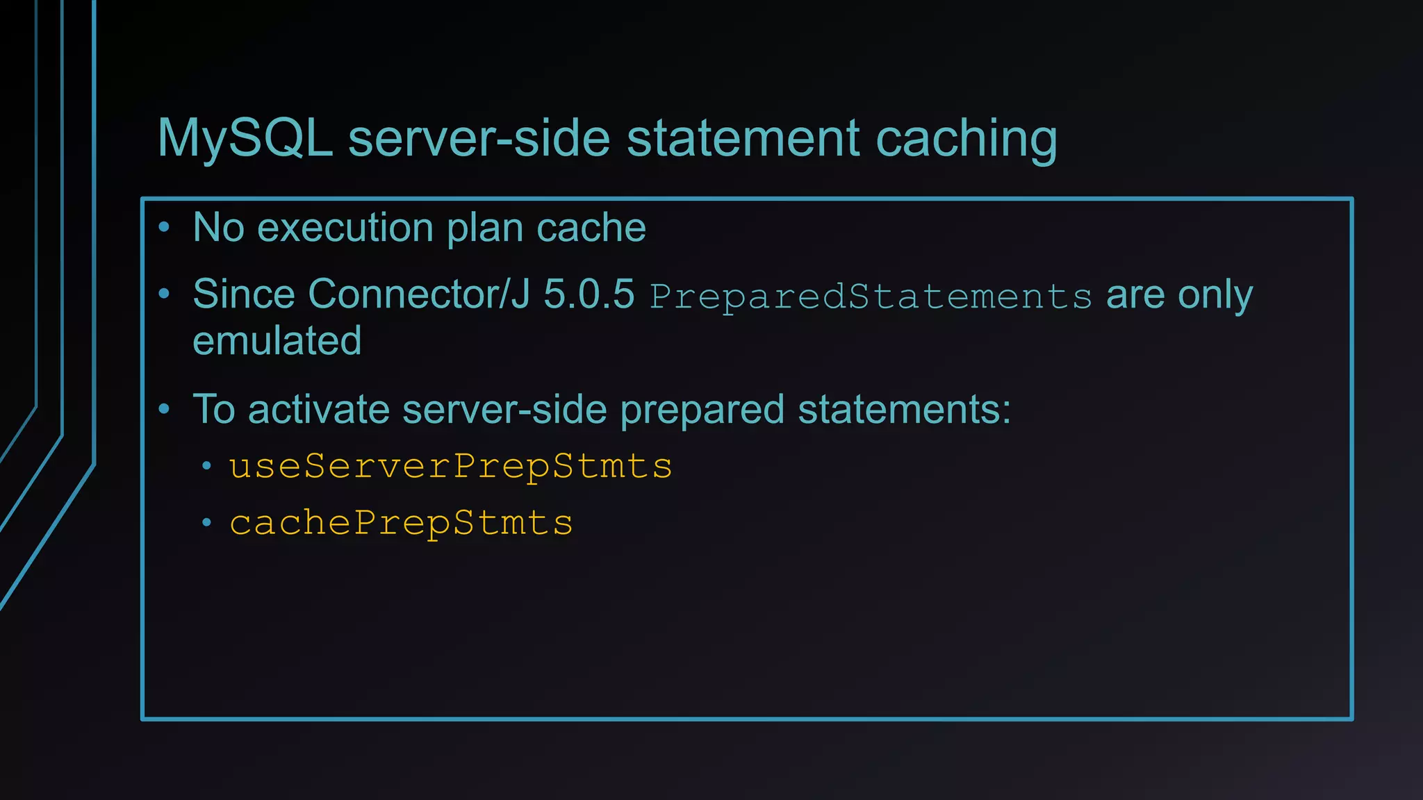MySQL server-side statement caching
• No execution plan cache
• Since Connector/J 5.0.5 PreparedStatements are only
emulated
• To activate server-side prepared statements:
• useServerPrepStmts
• cachePrepStmts
 