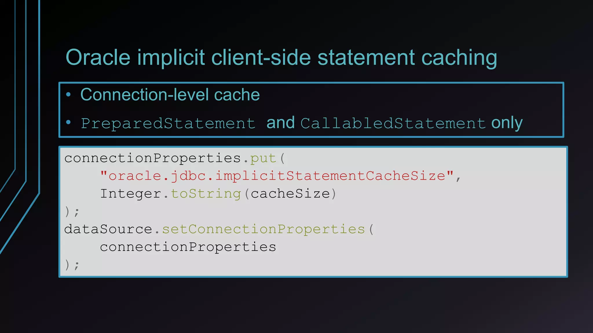 Oracle implicit client-side statement caching
• Connection-level cache
• PreparedStatement and CallabledStatement only
connectionProperties.put(
"oracle.jdbc.implicitStatementCacheSize",
Integer.toString(cacheSize)
);
dataSource.setConnectionProperties(
connectionProperties
);
 