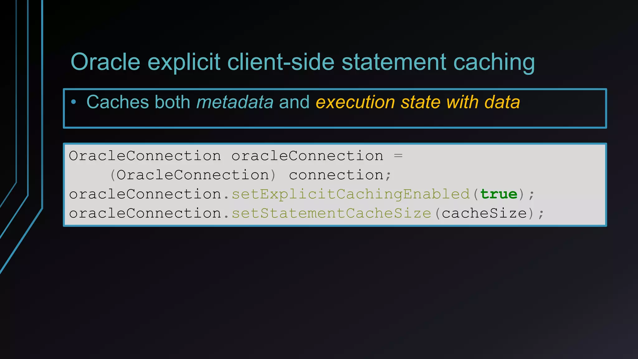 Oracle explicit client-side statement caching
• Caches both metadata and execution state with data
OracleConnection oracleConnection =
(OracleConnection) connection;
oracleConnection.setExplicitCachingEnabled(true);
oracleConnection.setStatementCacheSize(cacheSize);
 