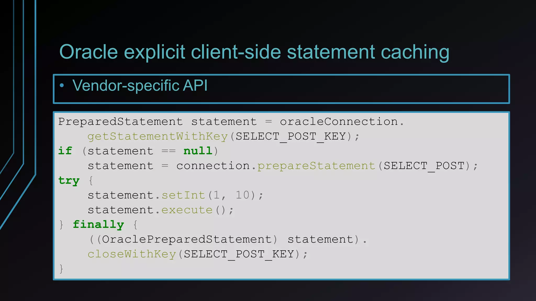 Oracle explicit client-side statement caching
• Vendor-specific API
PreparedStatement statement = oracleConnection.
getStatementWithKey(SELECT_POST_KEY);
if (statement == null)
statement = connection.prepareStatement(SELECT_POST);
try {
statement.setInt(1, 10);
statement.execute();
} finally {
((OraclePreparedStatement) statement).
closeWithKey(SELECT_POST_KEY);
}
 