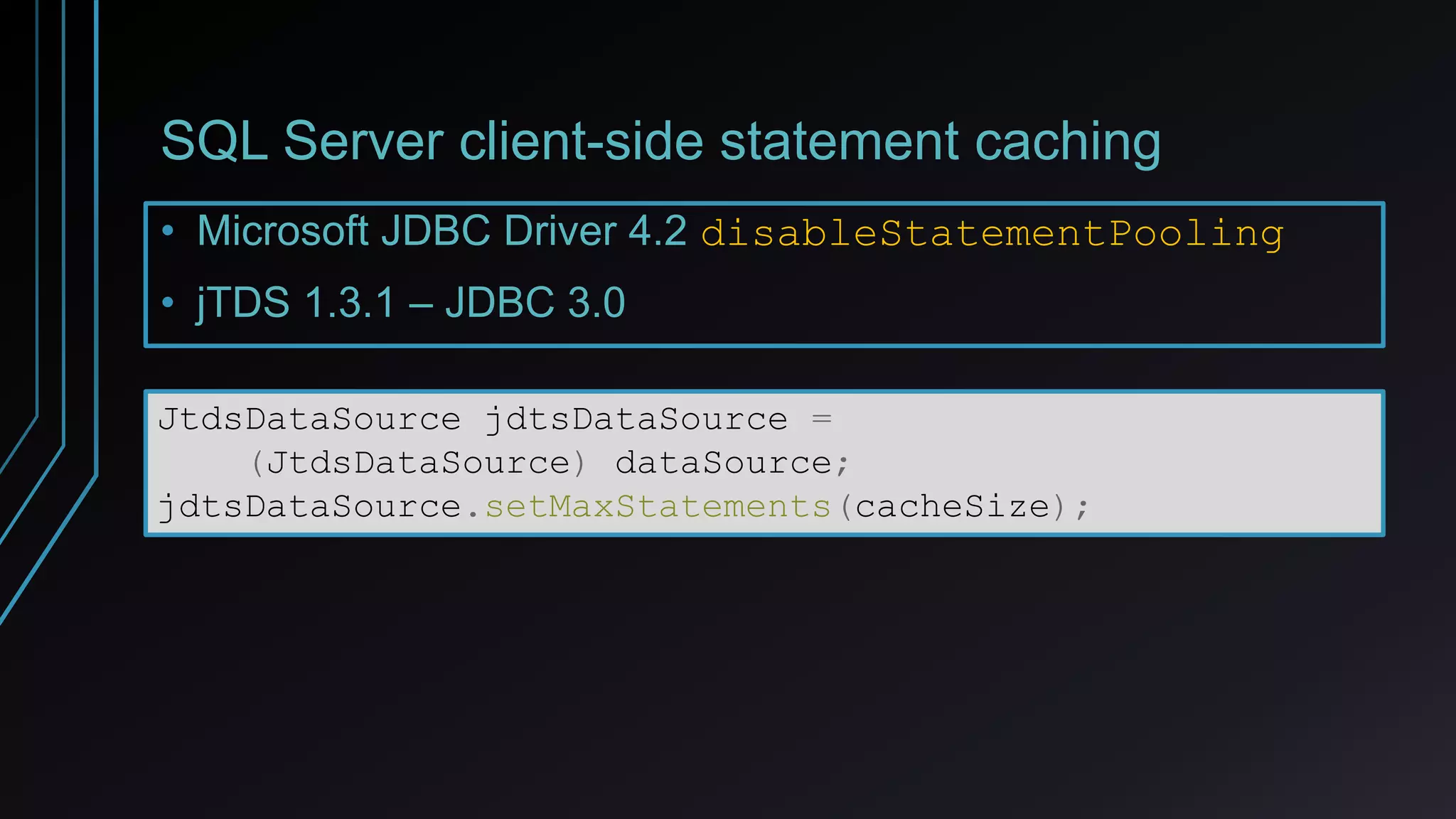 SQL Server client-side statement caching
• Microsoft JDBC Driver 4.2 disableStatementPooling
• jTDS 1.3.1 – JDBC 3.0
JtdsDataSource jdtsDataSource =
(JtdsDataSource) dataSource;
jdtsDataSource.setMaxStatements(cacheSize);
 