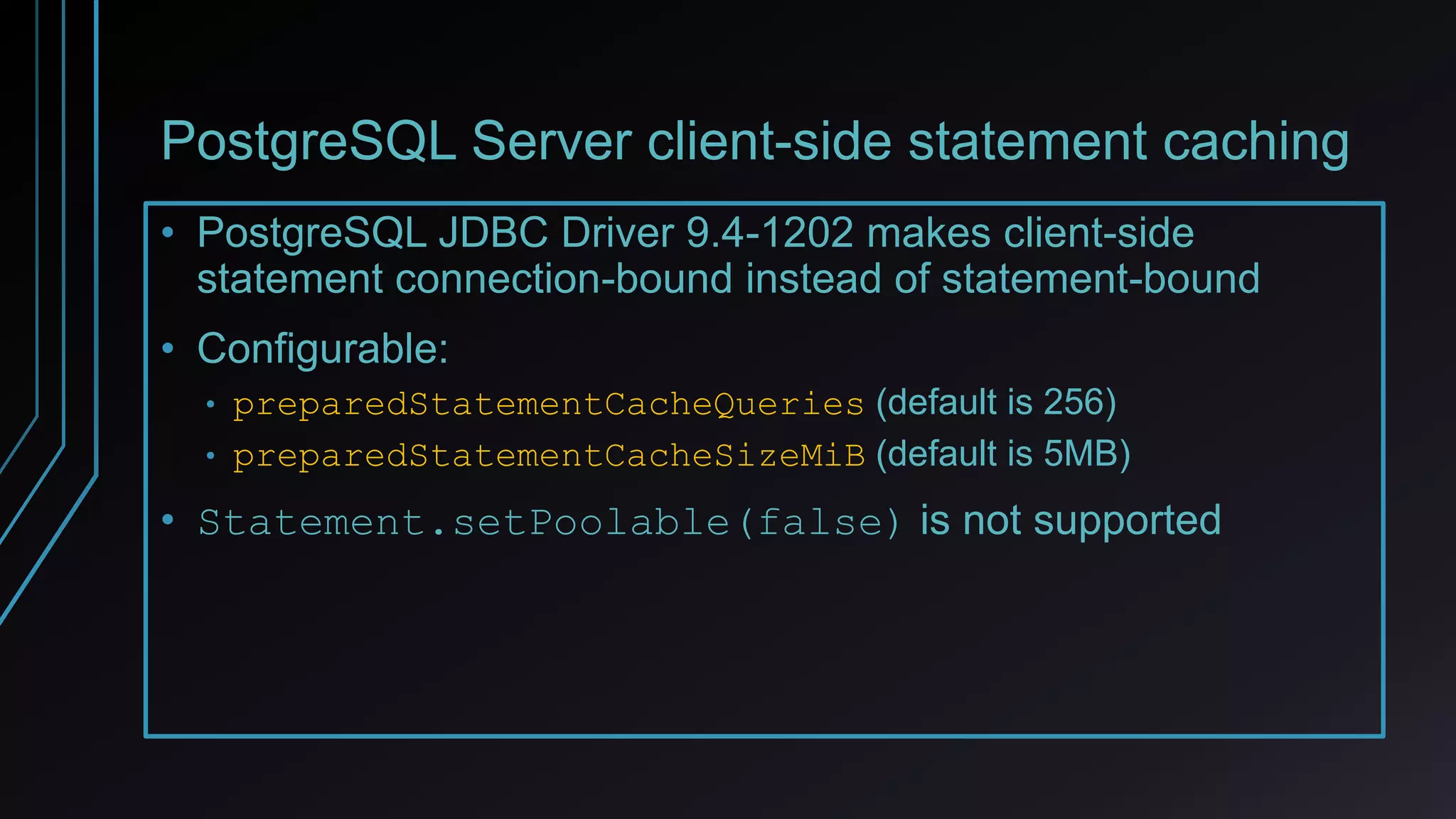 PostgreSQL Server client-side statement caching
• PostgreSQL JDBC Driver 9.4-1202 makes client-side
statement connection-bound instead of statement-bound
• Configurable:
• preparedStatementCacheQueries (default is 256)
• preparedStatementCacheSizeMiB (default is 5MB)
• Statement.setPoolable(false) is not supported
 