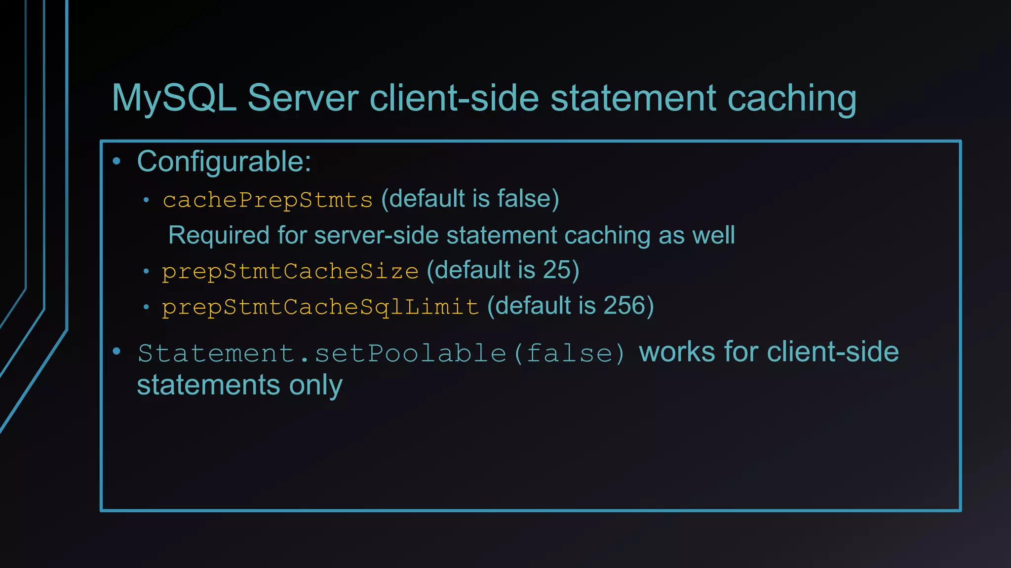 MySQL Server client-side statement caching
• Configurable:
• cachePrepStmts (default is false)
Required for server-side statement caching as well
• prepStmtCacheSize (default is 25)
• prepStmtCacheSqlLimit (default is 256)
• Statement.setPoolable(false) works for client-side
statements only
 