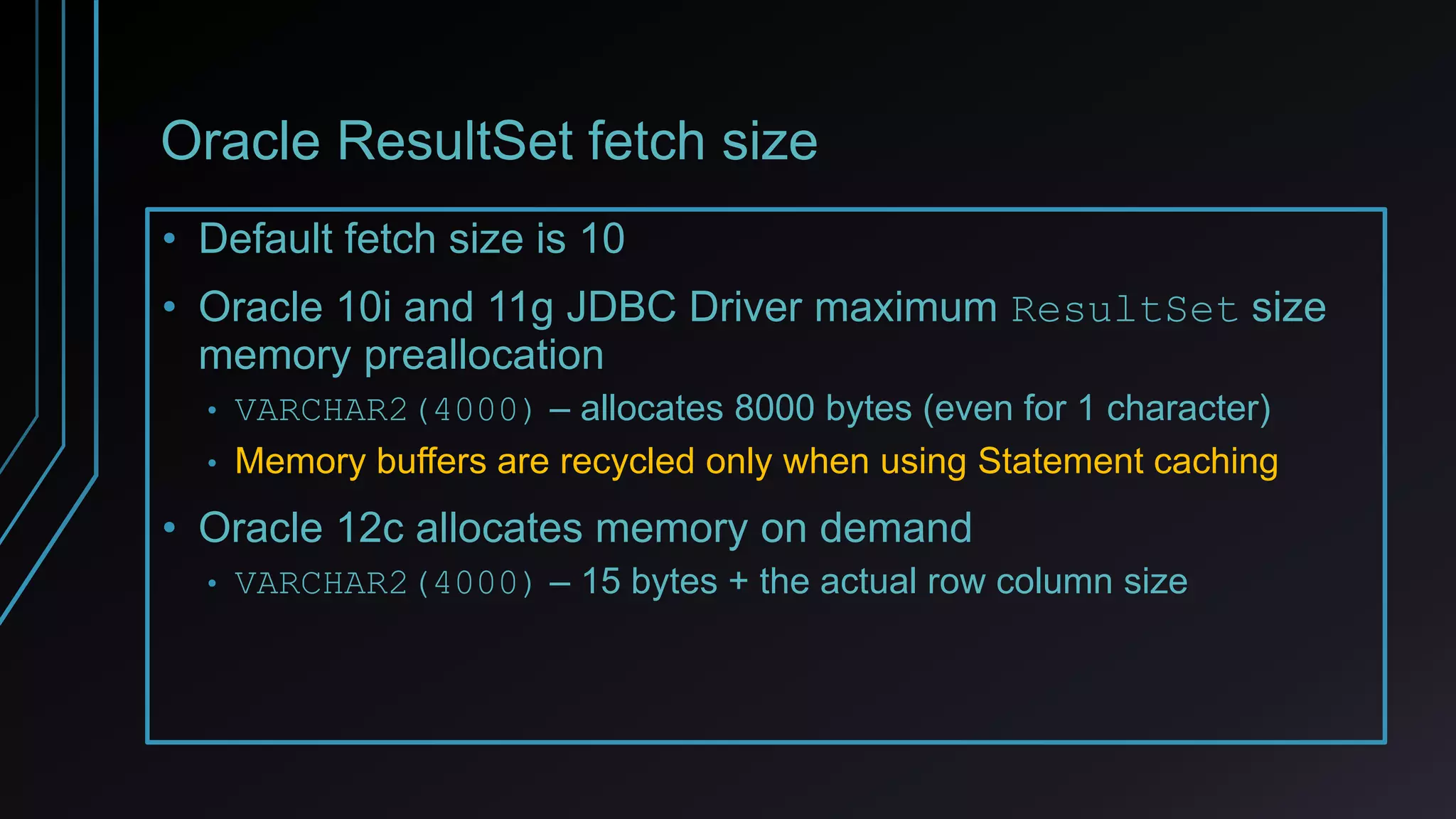 Oracle ResultSet fetch size
• Default fetch size is 10
• Oracle 10i and 11g JDBC Driver maximum ResultSet size
memory preallocation
• VARCHAR2(4000) – allocates 8000 bytes (even for 1 character)
• Memory buffers are recycled only when using Statement caching
• Oracle 12c allocates memory on demand
• VARCHAR2(4000) – 15 bytes + the actual row column size
 