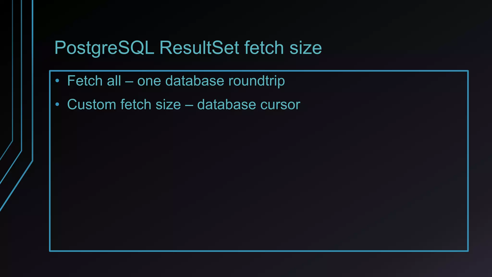 PostgreSQL ResultSet fetch size
• Fetch all – one database roundtrip
• Custom fetch size – database cursor
 
