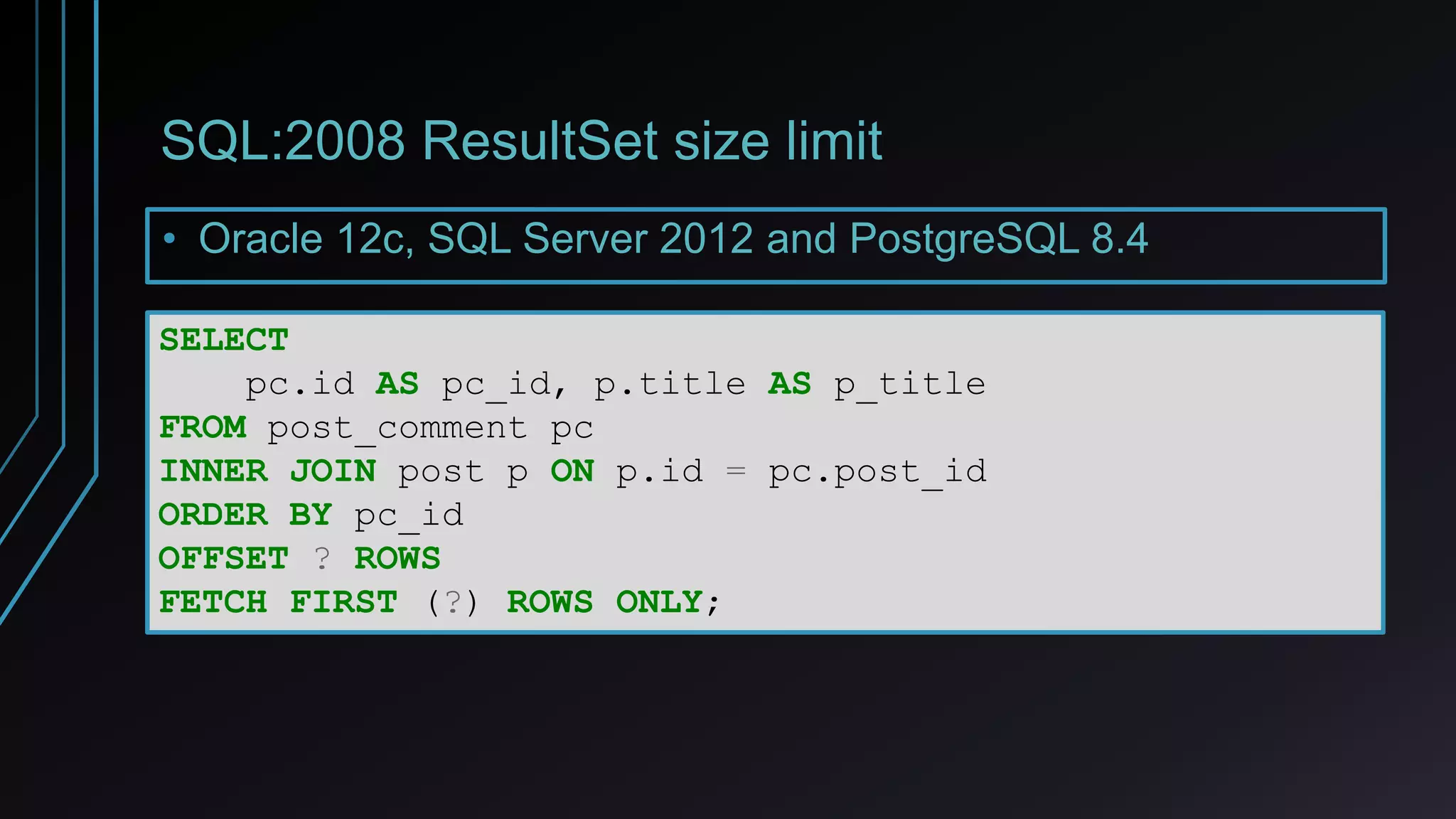 SQL:2008 ResultSet size limit
• Oracle 12c, SQL Server 2012 and PostgreSQL 8.4
SELECT
pc.id AS pc_id, p.title AS p_title
FROM post_comment pc
INNER JOIN post p ON p.id = pc.post_id
ORDER BY pc_id
OFFSET ? ROWS
FETCH FIRST (?) ROWS ONLY;
 