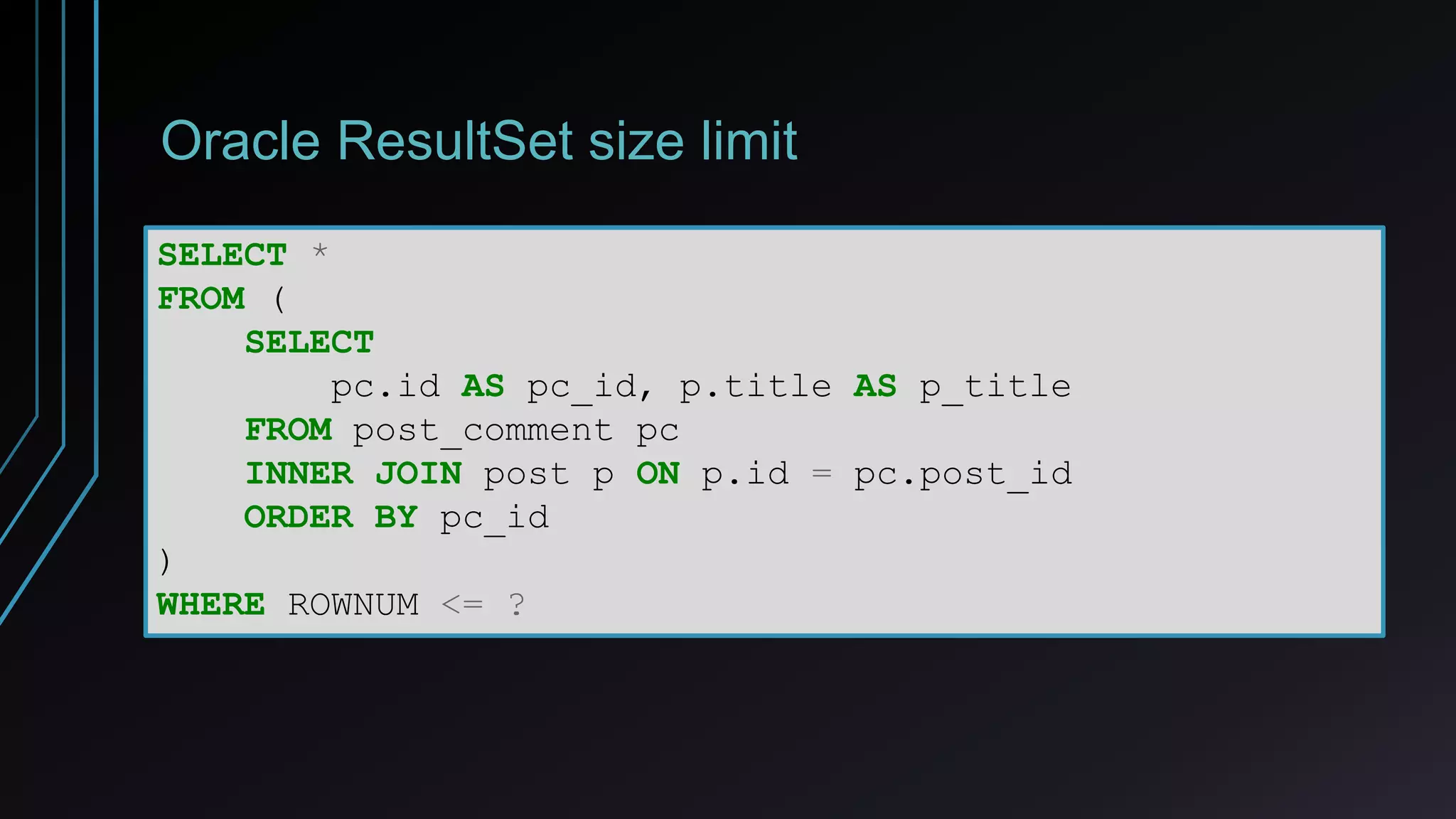 Oracle ResultSet size limit
SELECT *
FROM (
SELECT
pc.id AS pc_id, p.title AS p_title
FROM post_comment pc
INNER JOIN post p ON p.id = pc.post_id
ORDER BY pc_id
)
WHERE ROWNUM <= ?
 