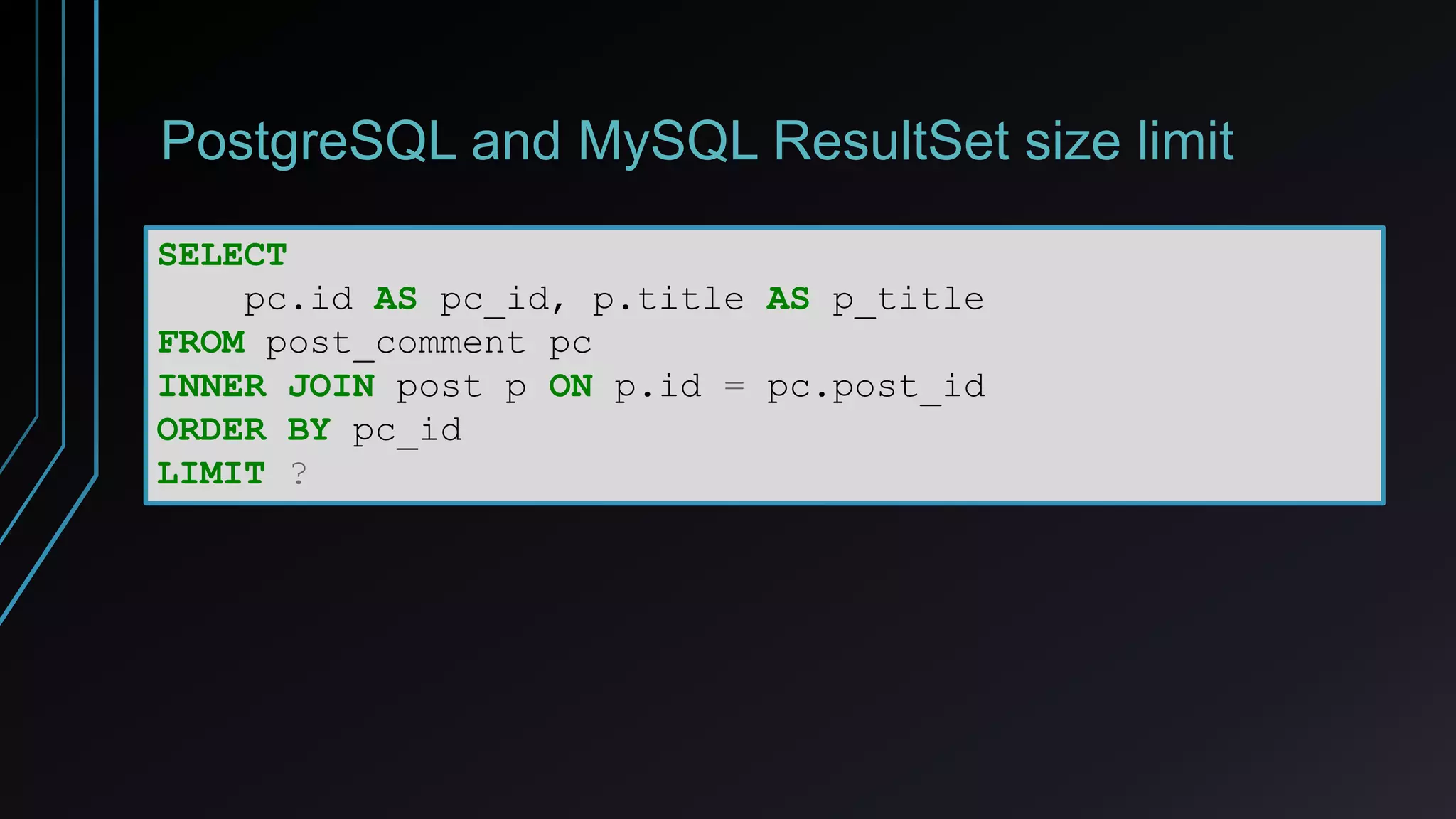PostgreSQL and MySQL ResultSet size limit
SELECT
pc.id AS pc_id, p.title AS p_title
FROM post_comment pc
INNER JOIN post p ON p.id = pc.post_id
ORDER BY pc_id
LIMIT ?
 