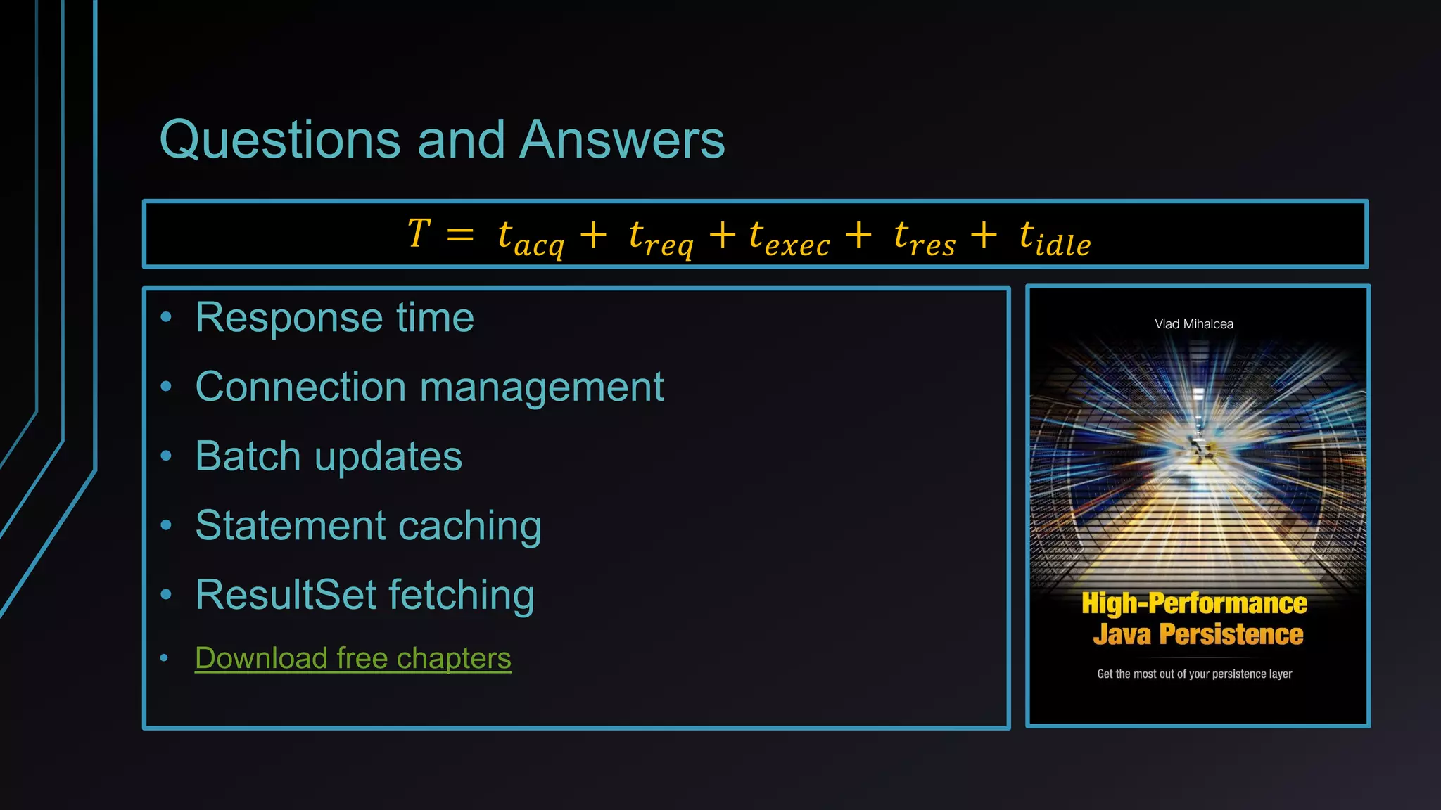 Questions and Answers
𝑇 = 𝑡 𝑎𝑐𝑞 + 𝑡 𝑟𝑒𝑞 + 𝑡 𝑒𝑥𝑒𝑐 + 𝑡 𝑟𝑒𝑠 + 𝑡𝑖𝑑𝑙𝑒
• Response time
• Connection management
• Batch updates
• Statement caching
• ResultSet fetching
• https://leanpub.com/high-performance-java-persistence
 