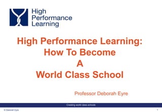 Creating world class schools
1© Deborah Eyre
Professor Deborah Eyre
High Performance Learning:
How To Become
A
World Class School
 