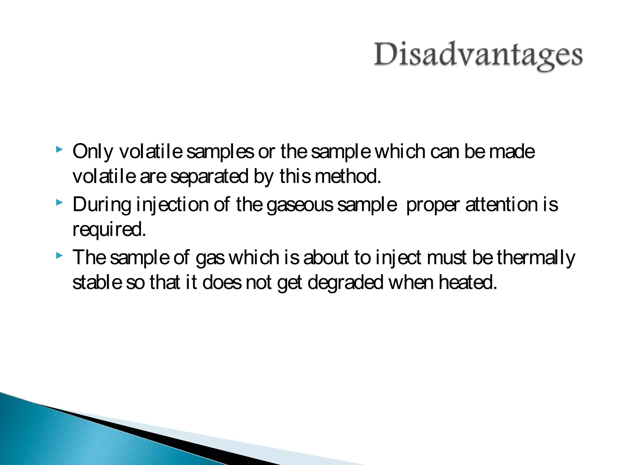  Only volatilesamplesor thesamplewhich can bemade
volatileareseparated by thismethod.
 During injection of thegaseoussample proper attention is
required.
 Thesampleof gaswhich isabout to inject must bethermally
stableso that it doesnot get degraded when heated.
 