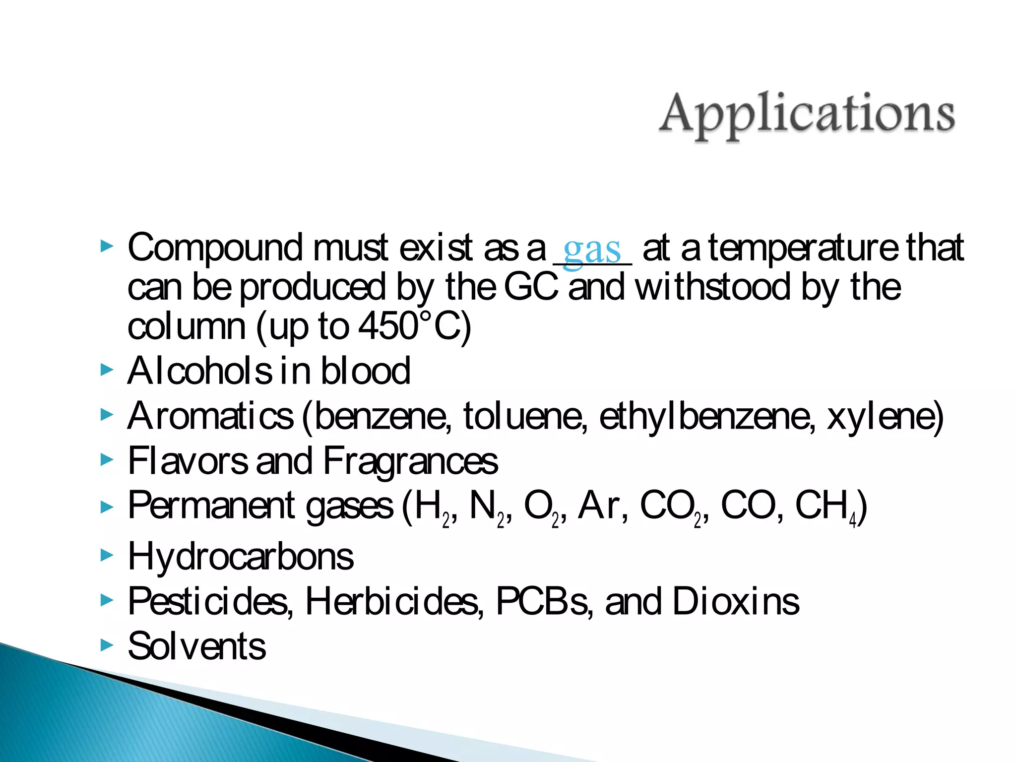 gas Compound must exist asa____ at atemperaturethat
can beproduced by theGC and withstood by the
column (up to 450°C)
 Alcoholsin blood
 Aromatics(benzene, toluene, ethylbenzene, xylene)
 Flavorsand Fragrances
 Permanent gases(H2, N2, O2, Ar, CO2, CO, CH4)
 Hydrocarbons
 Pesticides, Herbicides, PCBs, and Dioxins
 Solvents
 