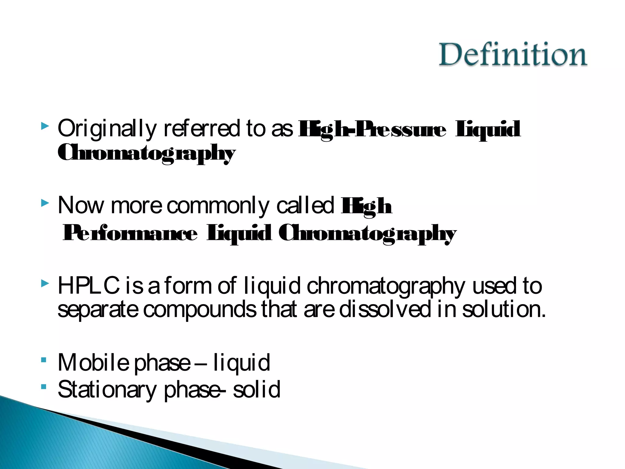  Originally referred to asHigh-Pressure Liquid
Chromatography
 Now morecommonly called High
Performance Liquid Chromatography
 HPLC isaform of liquid chromatography used to
separatecompoundsthat aredissolved in solution.
 Mobilephase– liquid
 Stationary phase- solid
 