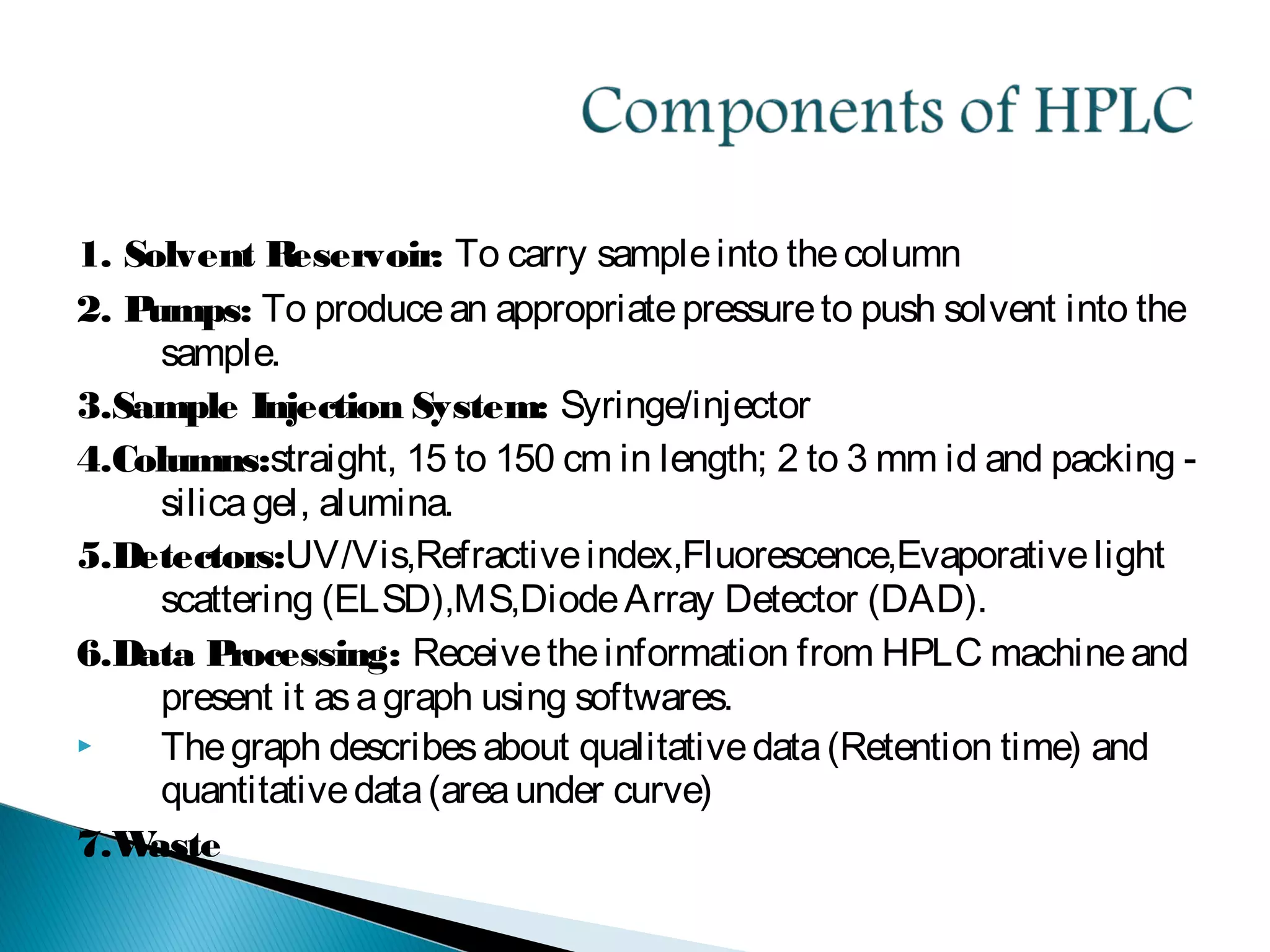 1. Solvent Reservoir: To carry sampleinto thecolumn
2. Pumps: To producean appropriatepressureto push solvent into the
sample.
3.Sample Injection System: Syringe/injector
4.Columns:straight, 15 to 150 cm in length; 2 to 3 mm id and packing -
silicagel, alumina.
5.Detectors:UV/Vis,Refractiveindex,Fluorescence,Evaporativelight
scattering (ELSD),MS,DiodeArray Detector (DAD).
6.Data Processing: Receivetheinformation from HPLC machineand
present it asagraph using softwares.
 Thegraph describesabout qualitativedata(Retention time) and
quantitativedata(areaunder curve)
7.Waste
 