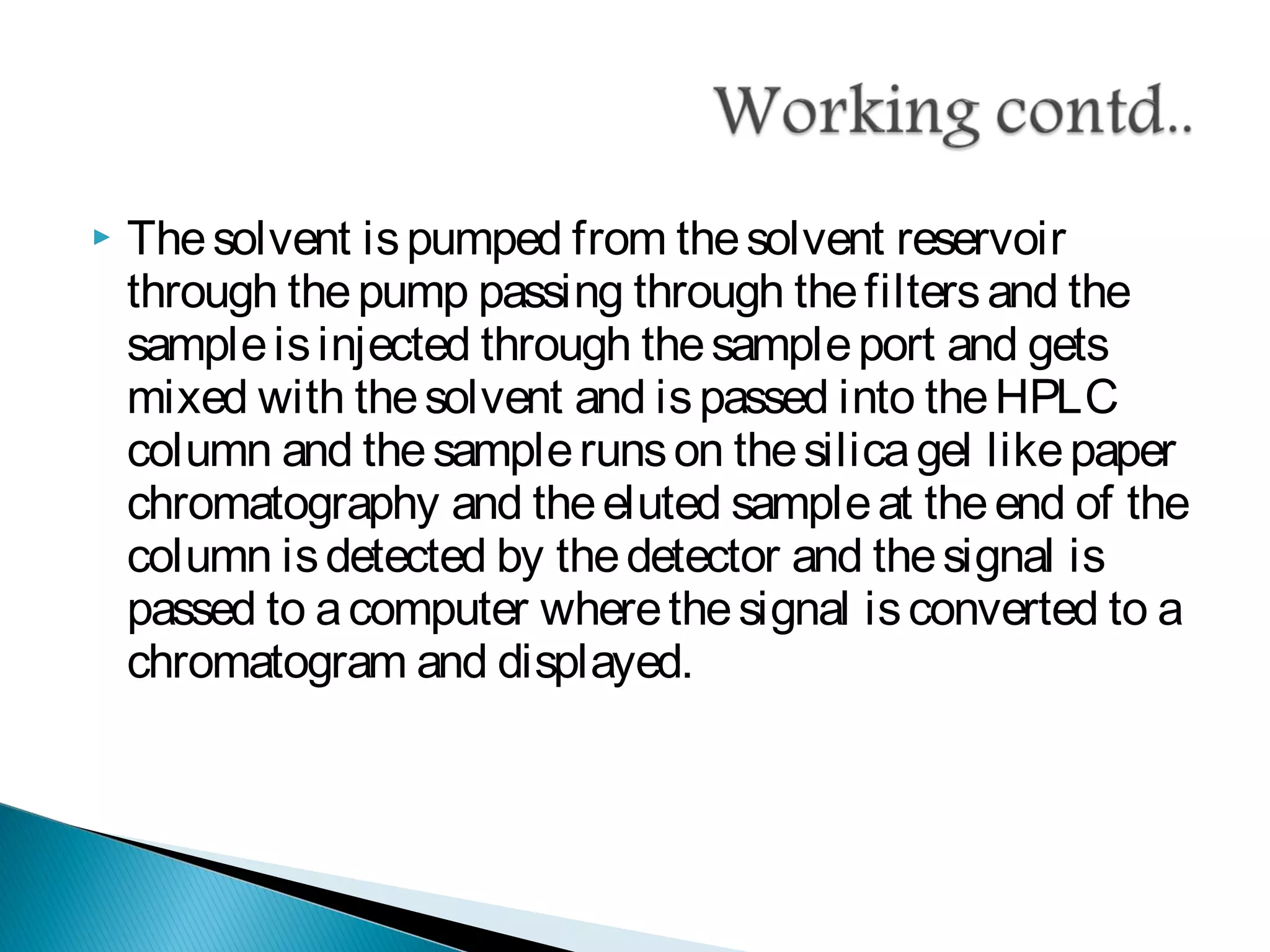  Thesolvent ispumped from thesolvent reservoir
through thepump passing through thefiltersand the
sampleisinjected through thesampleport and gets
mixed with thesolvent and ispassed into theHPLC
column and thesamplerunson thesilicagel likepaper
chromatography and theeluted sampleat theend of the
column isdetected by thedetector and thesignal is
passed to acomputer wherethesignal isconverted to a
chromatogram and displayed.
 