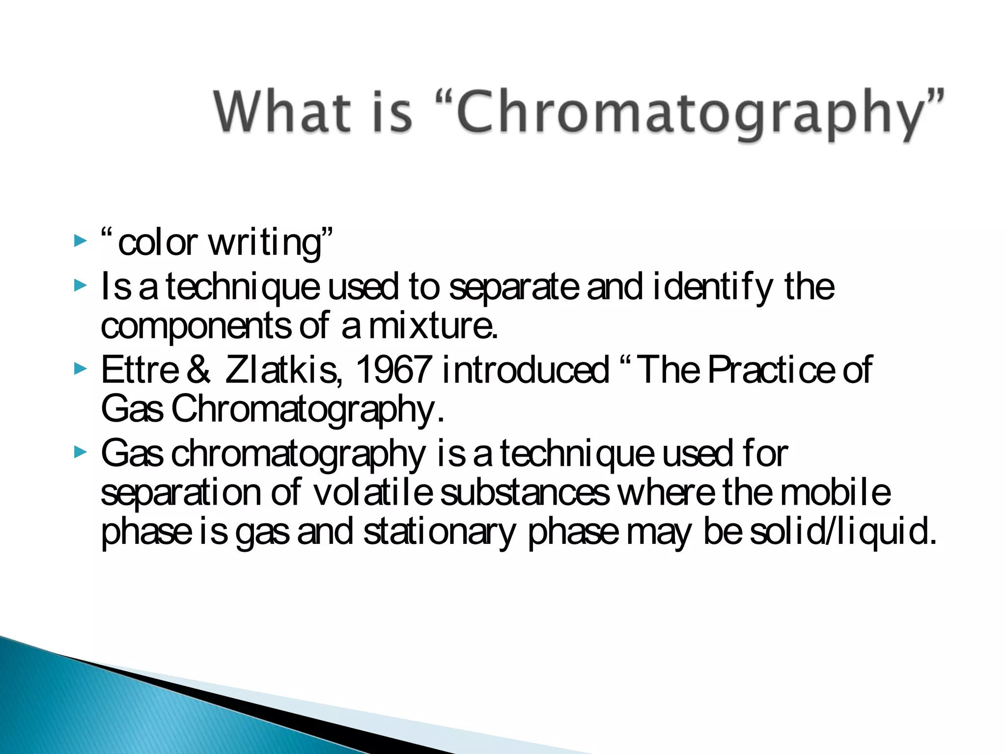  “color writing”
 Isatechniqueused to separateand identify the
componentsof amixture.
 Ettre& Zlatkis, 1967 introduced “ThePracticeof
GasChromatography.
 Gaschromatography isatechniqueused for
separation of volatilesubstanceswherethemobile
phaseisgasand stationary phasemay besolid/liquid.
 