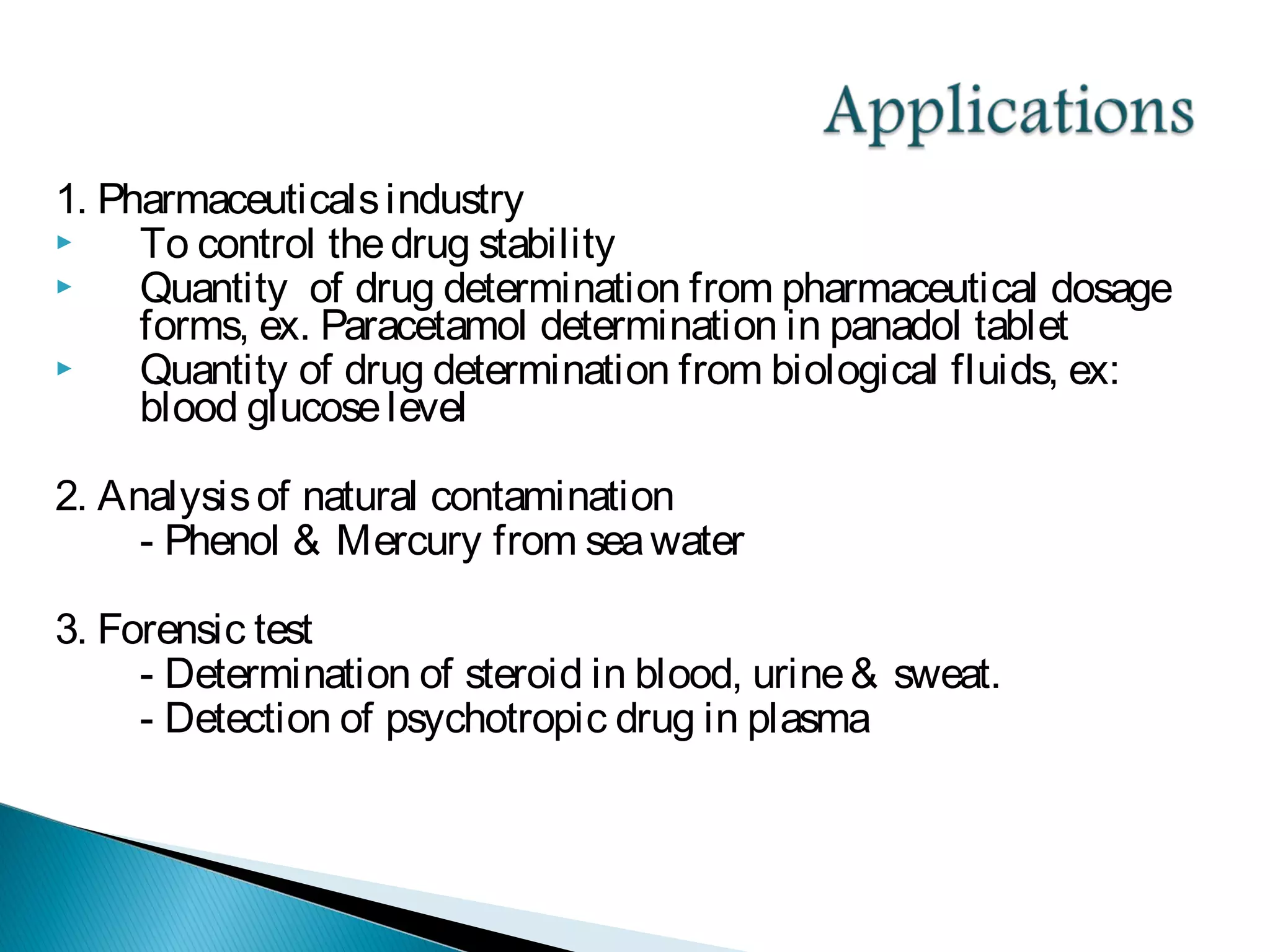 1. Pharmaceuticalsindustry
 To control thedrug stability
 Quantity of drug determination from pharmaceutical dosage
forms, ex. Paracetamol determination in panadol tablet
 Quantity of drug determination from biological fluids, ex:
blood glucoselevel
2. Analysisof natural contamination
- Phenol & Mercury from seawater
3. Forensic test
- Determination of steroid in blood, urine& sweat.
- Detection of psychotropic drug in plasma
 