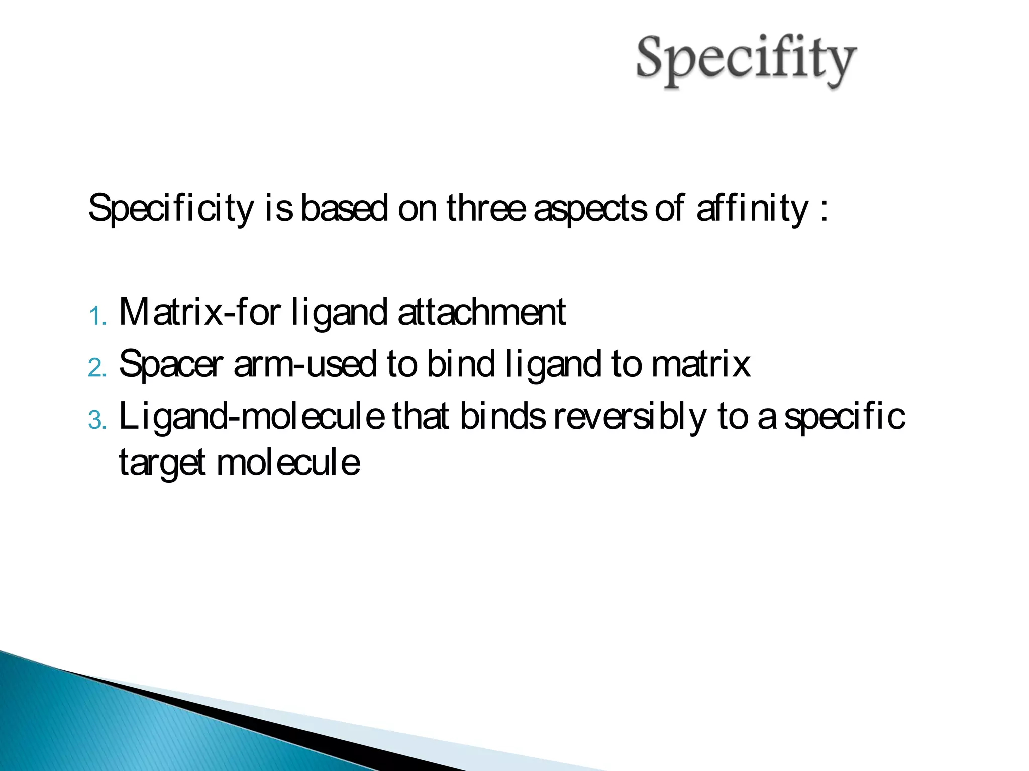 Specificity isbased on threeaspectsof affinity :
1. Matrix-for ligand attachment
2. Spacer arm-used to bind ligand to matrix
3. Ligand-moleculethat bindsreversibly to aspecific
target molecule
 