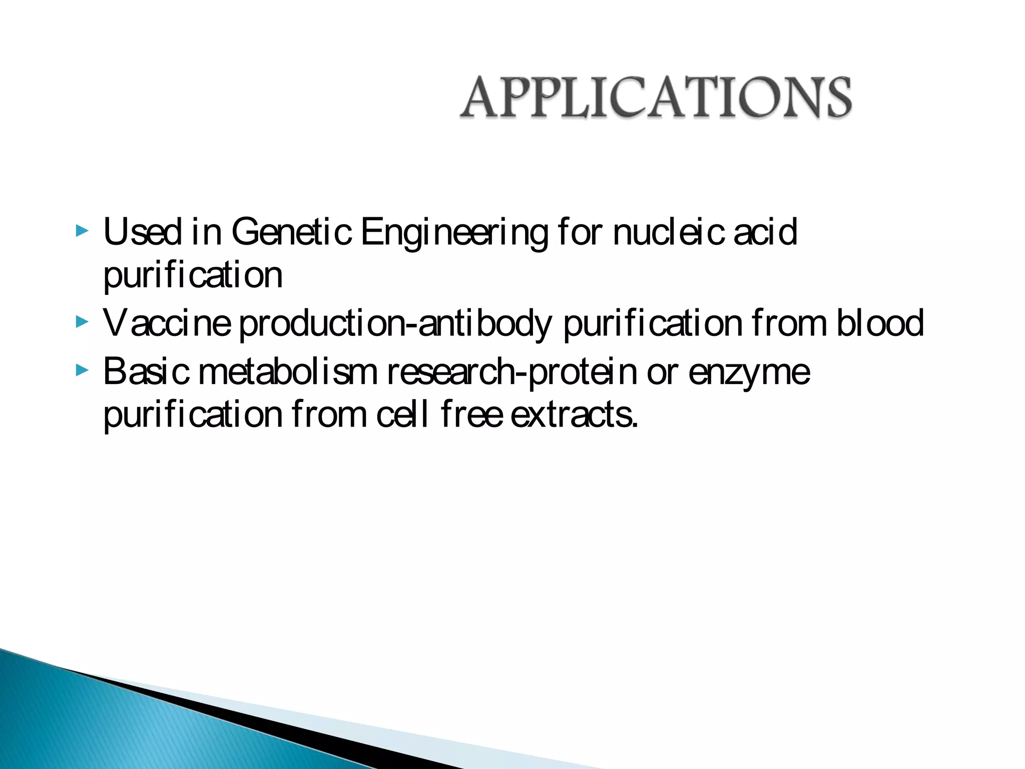  Used in Genetic Engineering for nucleic acid
purification
 Vaccineproduction-antibody purification from blood
 Basic metabolism research-protein or enzyme
purification from cell freeextracts.
 