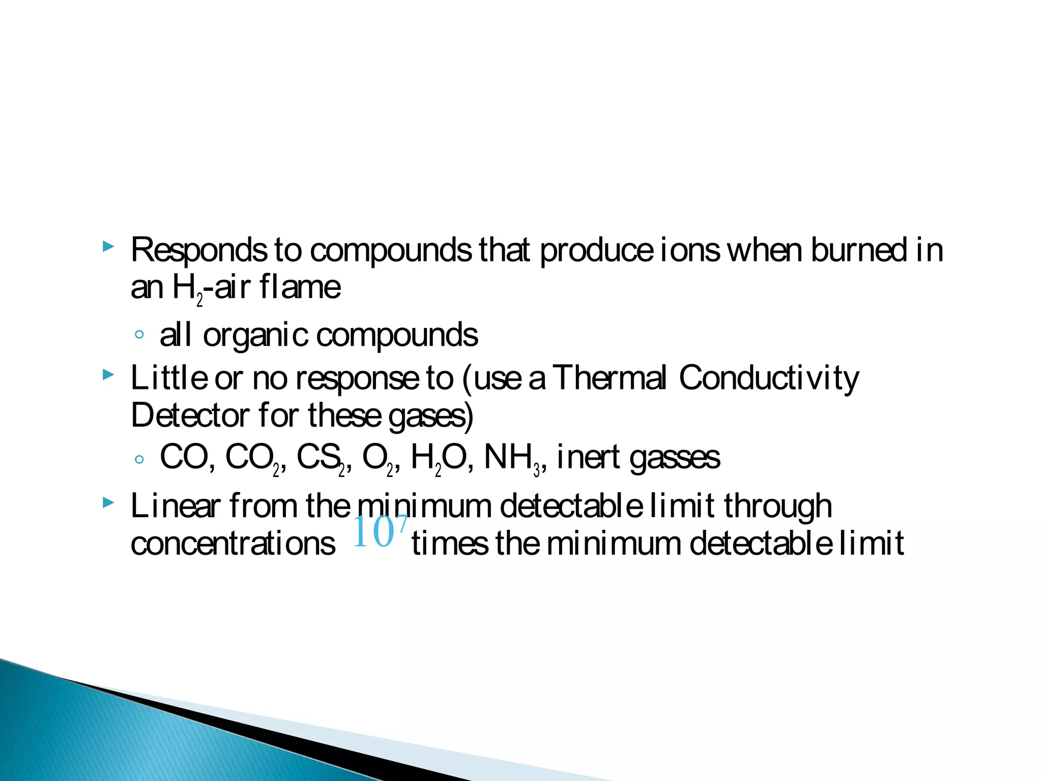  Respondsto compoundsthat produceionswhen burned in
an H2-air flame
◦ all organic compounds
 Littleor no responseto (useaThermal Conductivity
Detector for thesegases)
◦ CO, CO2, CS2, O2, H2O, NH3, inert gasses
 Linear from theminimum detectablelimit through
concentrations timestheminimum detectablelimit107
 