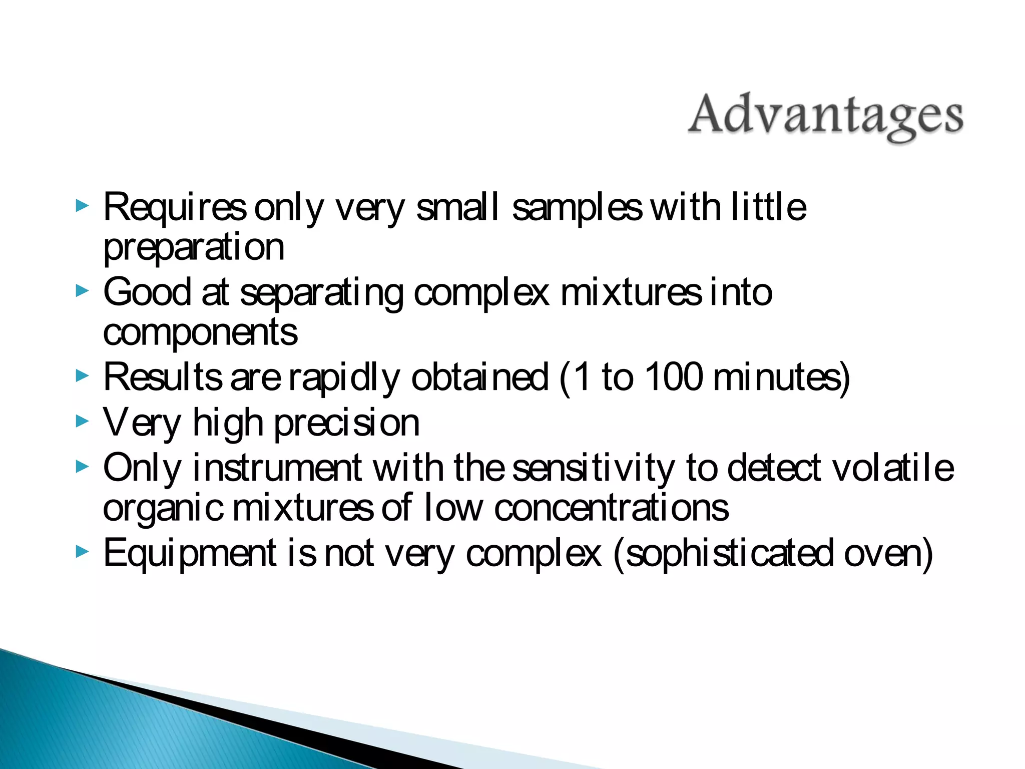  Requiresonly very small sampleswith little
preparation
 Good at separating complex mixturesinto
components
 Resultsarerapidly obtained (1 to 100 minutes)
 Very high precision
 Only instrument with thesensitivity to detect volatile
organic mixturesof low concentrations
 Equipment isnot very complex (sophisticated oven)
 