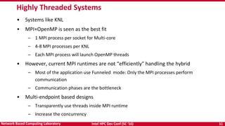 Intel HPC Dev Conf (SC ‘16) 11Network Based Computing Laboratory
• Systems like KNL
• MPI+OpenMP is seen as the best fit
– 1 MPI process per socket for Multi-core
– 4-8 MPI processes per KNL
– Each MPI process will launch OpenMP threads
• However, current MPI runtimes are not “efficiently” handling the hybrid
– Most of the application use Funneled mode: Only the MPI processes perform
communication
– Communication phases are the bottleneck
• Multi-endpoint based designs
– Transparently use threads inside MPI runtime
– Increase the concurrency
Highly Threaded Systems
 