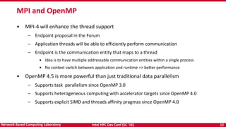 Intel HPC Dev Conf (SC ‘16) 12Network Based Computing Laboratory
• MPI-4 will enhance the thread support
– Endpoint proposal in the Forum
– Application threads will be able to efficiently perform communication
– Endpoint is the communication entity that maps to a thread
• Idea is to have multiple addressable communication entities within a single process
• No context switch between application and runtime => better performance
• OpenMP 4.5 is more powerful than just traditional data parallelism
– Supports task parallelism since OpenMP 3.0
– Supports heterogeneous computing with accelerator targets since OpenMP 4.0
– Supports explicit SIMD and threads affinity pragmas since OpenMP 4.0
MPI and OpenMP
 