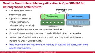 Intel HPC Dev Conf (SC ‘16) 38Network Based Computing Laboratory
Need for Non-Uniform Memory Allocation in OpenSHMEM for
Heterogeneous Architectures
• MIC cores have limited
memory per core
• OpenSHMEM relies on
symmetric memory,
allocated using shmalloc()
• shmalloc() allocates same amount of memory on all PEs
• For applications running in symmetric mode, this limits the total heap size
• Similar issues for applications (even host-only) with memory load imbalance
(Graph500, Out-of-Core Sort, etc.)
• How to allocate different amounts of memory on host and MIC cores, and still be
able to communicate?
MIC MemoryHost Memory
Host Cores MIC Cores
Memory per core
 
