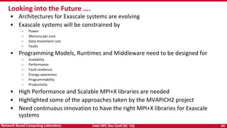 Intel HPC Dev Conf (SC ‘16) 44Network Based Computing Laboratory
• Architectures for Exascale systems are evolving
• Exascale systems will be constrained by
– Power
– Memory per core
– Data movement cost
– Faults
• Programming Models, Runtimes and Middleware need to be designed for
– Scalability
– Performance
– Fault-resilience
– Energy-awareness
– Programmability
– Productivity
• High Performance and Scalable MPI+X libraries are needed
• Highlighted some of the approaches taken by the MVAPICH2 project
• Need continuous innovation to have the right MPI+X libraries for Exascale
systems
Looking into the Future ….
 