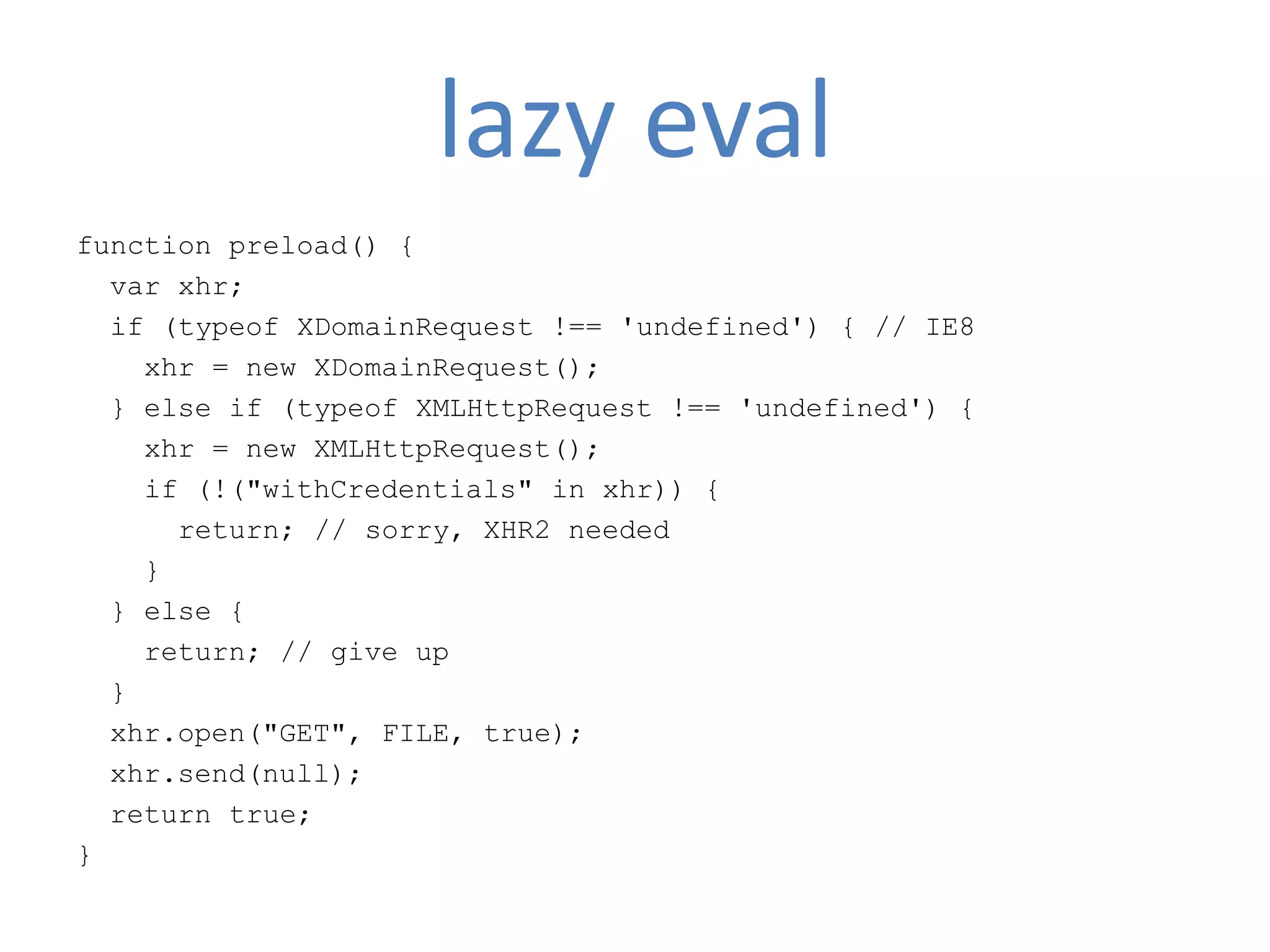lazy eval
function preload() {
  var xhr;
  if (typeof XDomainRequest !== 'undefined') { // IE8
    xhr = new XDomainRequest();
  } else if (typeof XMLHttpRequest !== 'undefined') {
    xhr = new XMLHttpRequest();
    if (!("withCredentials" in xhr)) {
      return; // sorry, XHR2 needed
    }
  } else {
    return; // give up
  }
  xhr.open("GET", FILE, true);
  xhr.send(null);
  return true;
}
 