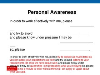 Personal Awareness
In order to work effectively with me, please
___________
and try to avoid _____ _____
and please know under pressure I may be
________________
so, please ________________.
In order to work effectively with me, please try to include as much detail as
you can about your expectations up front and try to avoid adding to your
requirements list once we have begun work and please know under
pressure I may be quiet while I am processing what you’re saying so, please
just give me a minute to think without thinking I am angry or upset about
what you said.
 