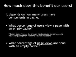 How much does this benefit our users? It depends on how many users have components in cache. What percentage of  users  view a page with an empty cache * ? *  “Empty cache” means the browser has to request the components instead of pulling them from the browser disk cache. What percentage of  page views   are done with an empty cache * ? 