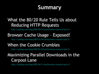 Summary What the 80/20 Rule Tells Us about Reducing HTTP Requests http://yuiblog.com/blog/2007/04/11/performance-research-part-4/ Browser Cache Usage – Exposed! http://yuiblog.com/blog/2007/01/04/performance-research-part-2/ When the Cookie Crumbles http://yuiblog.com/blog/2007/01/04/performance-research-part-2/ Maximizing Parallel Downloads in the Carpool Lane http://yuiblog.com/blog/2007/04/11/performance-research-part-4/ 