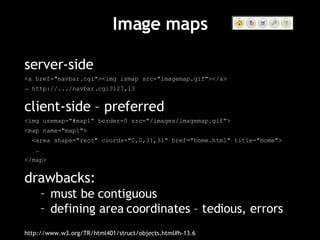 Image maps server-side <a href="navbar.cgi"><img ismap src="imagemap.gif"></a> ->  http://.../navbar.cgi?127,13 client-side – preferred <img usemap="#map1" border=0 src="/images/imagemap.gif"> <map name="map1"> <area shape="rect" coords="0,0,31,31" href="home.html" title="Home"> … </map> drawbacks: must be contiguous defining area coordinates – tedious, errors http://www.w3.org/TR/html401/struct/objects.html#h-13.6 