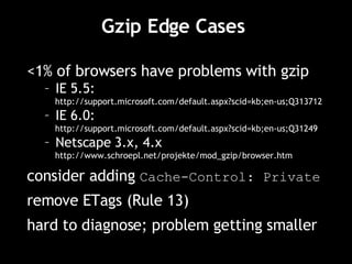 Gzip Edge Cases  <1% of browsers have problems with gzip IE 5.5:  http://support.microsoft.com/default.aspx?scid=kb;en-us;Q313712 IE 6.0: http://support.microsoft.com/default.aspx?scid=kb;en-us;Q31249 Netscape 3.x, 4.x http://www.schroepl.net/projekte/mod_gzip/browser.htm consider adding  Cache-Control: Private remove ETags (Rule 13) hard to diagnose; problem getting smaller 