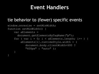 Event Handlers tie behavior to (fewer) specific events window.onresize = setMinWidth; function setMinWidth() { var aElements =  document.getElementsByTagName("p"); for ( var i = 0; i < aElements.length; i++ ) { aElements[i].runtimeStyle.width = (  document.body.clientWidth<600 ?  "600px" : "auto" ); } } 