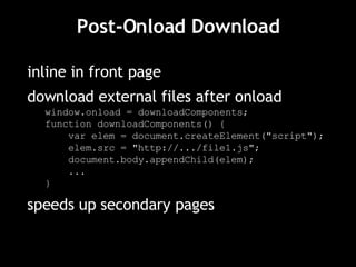 Post-Onload Download inline in front page download external files after onload window.onload = downloadComponents; function downloadComponents() { var elem = document.createElement("script"); elem.src = "http://.../file1.js"; document.body.appendChild(elem); ... } speeds up secondary pages 