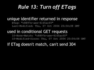 Rule 13: Turn off ETags unique identifier returned in response ETag: "c8897e-aee-4165acf0" Last-Modified: Thu, 07 Oct 2004 20:54:08 GMT used in conditional GET requests If-None-Match: "c8897e-aee-4165acf0" If-Modified-Since: Thu, 07 Oct 2004 20:54:08 GMT if ETag doesn't match, can't send 304 