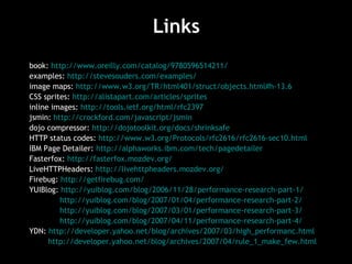 Links book:  http://www.oreilly.com/catalog/9780596514211/   examples:  http://stevesouders.com/examples/   image maps:  http://www.w3.org/TR/html401/struct/objects.html#h-13.6   CSS sprites:  http://alistapart.com/articles/sprites   inline images:  http://tools.ietf.org/html/rfc2397   jsmin:  http://crockford.com/javascript/jsmin   dojo compressor:  http://dojotoolkit.org/docs/shrinksafe   HTTP status codes:  http://www.w3.org/Protocols/rfc2616/rfc2616-sec10.html   IBM Page Detailer:  http://alphaworks.ibm.com/tech/pagedetailer   Fasterfox:  http://fasterfox.mozdev.org/ LiveHTTPHeaders:  http://livehttpheaders.mozdev.org/ Firebug:  http://getfirebug.com/   YUIBlog:  http://yuiblog.com/blog/2006/11/28/performance-research-part-1/ http://yuiblog.com/blog/2007/01/04/performance-research-part-2/ http://yuiblog.com/blog/2007/03/01/performance-research-part-3/   http://yuiblog.com/blog/2007/04/11/performance-research-part-4/ YDN:  http://developer.yahoo.net/blog/archives/2007/03/high_performanc.html   http://developer.yahoo.net/blog/archives/2007/04/rule_1_make_few.html   