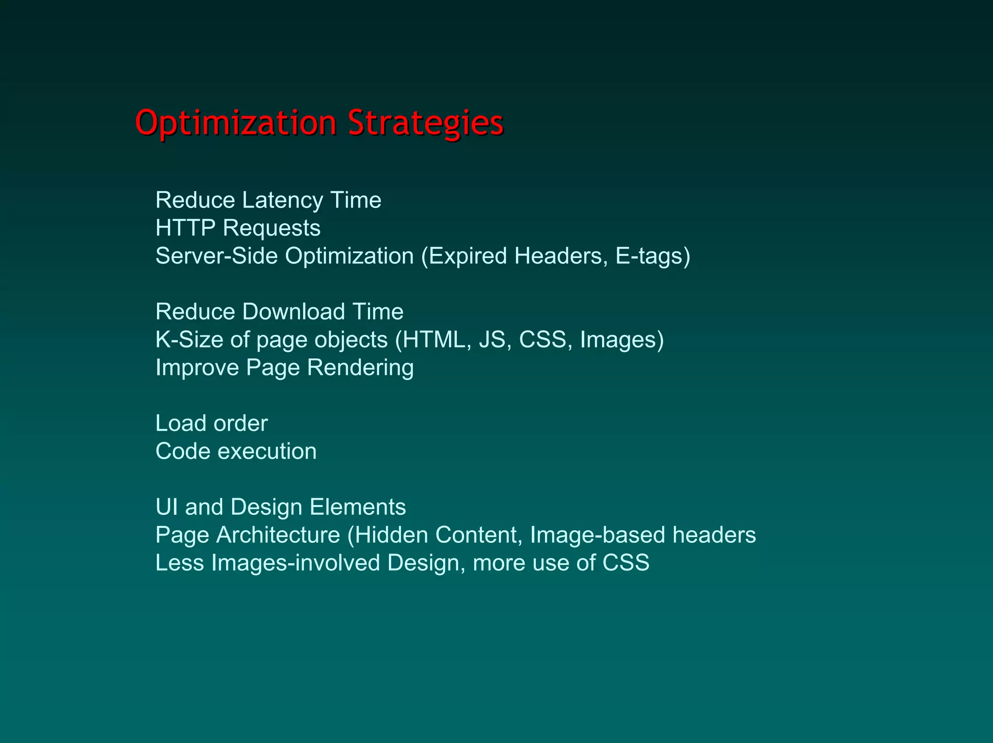 Optimization Strategies

 Reduce Latency Time
 HTTP Requests
 Server-Side Optimization (Expired Headers, E-tags)

 Reduce Download Time
 K-Size of page objects (HTML, JS, CSS, Images)
 Improve Page Rendering

 Load order
 Code execution

 UI and Design Elements
 Page Architecture (Hidden Content, Image-based headers
 Less Images-involved Design, more use of CSS
 